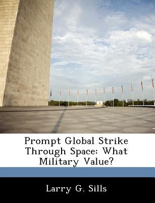 Prompt Global Strike Through Space: What Military Value? by Sills, Larry G.