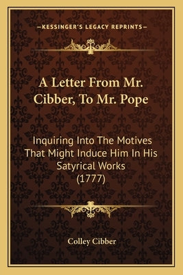 A Letter From Mr. Cibber, To Mr. Pope: Inquiring Into The Motives That Might Induce Him In His Satyrical Works (1777) by Cibber, Colley