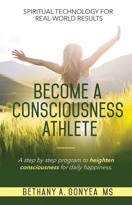 Become a Consciousness Athlete: A step by step program to heighten consciousness for daily happiness. by Gonyea, Bethany A.