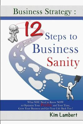 Business Strategy: 12 Steps to Business Sanity: What YOU Need to Know NOW to Optimize your Profits, and Your Time, Grow Your Business, an by Lambert, Kim