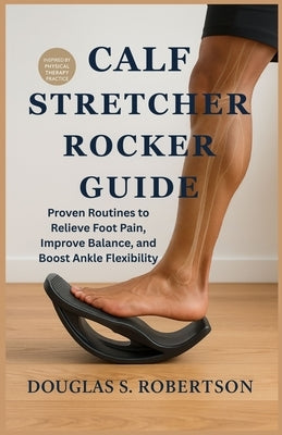 Calf Stretcher Rocker Guide: Proven Routines to Relieve Foot Pain, Improve Balance, and Boost Ankle Flexibility by Robertson, Douglas S.