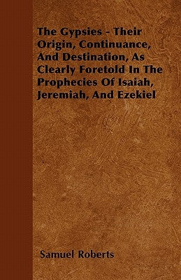 The Gypsies - Their Origin, Continuance, And Destination, As Clearly Foretold In The Prophecies Of Isaiah, Jeremiah, And Ezekiel by Roberts, Samuel