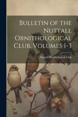 Bulletin of the Nuttall Ornithological Club, Volumes 1-3 by Nuttall Ornithological Club