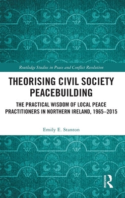 Theorising Civil Society Peacebuilding: The Practical Wisdom of Local Peace Practitioners in Northern Ireland, 1965-2015 by Stanton, Emily E.