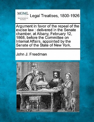 Argument in Favor of the Repeal of the Excise Law: Delivered in the Senate Chamber, at Albany, February 12, 1868, Before the Committee on Internal Aff by Freedman, John J.