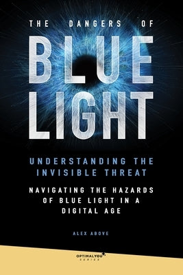 The Dangers of Blue Light: Explore the harmful effects of blue light from digital screens and learn how to mitigate its impact on health and well by Above, Alex