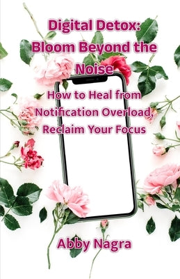 Digital Detox: Bloom Beyond The Noise: How To Heal From Notification Overload, Reclaim Your Focus by Nagra, Abby