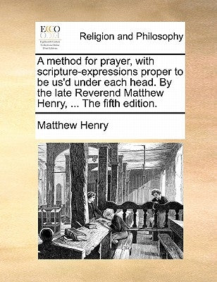 A Method for Prayer, with Scripture-Expressions Proper to Be Us'd Under Each Head. by the Late Reverend Matthew Henry, ... the Fifth Edition. by Henry, Matthew