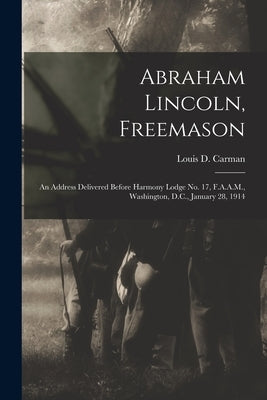 Abraham Lincoln, Freemason: An Address Delivered Before Harmony Lodge No. 17, F.A.A.M., Washington, D.C., January 28, 1914 by Carman, Louis D. (Louis Dale) B. 1860