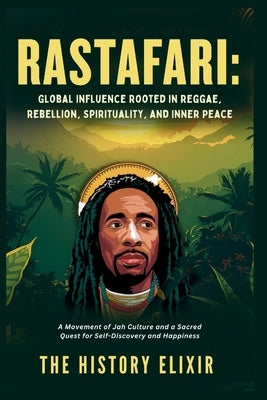 Rastafari: Global Influence Rooted in Reggae, Rebellion, Spirituality, and Inner Peace: A Movement of Jah Culture and a Sacred Quest for Self-Discover by Elixir, The History