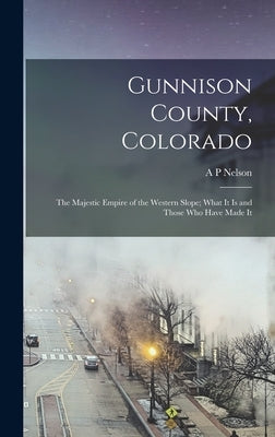 Gunnison County, Colorado; the Majestic Empire of the Western Slope; What It is and Those who Have Made It by Nelson, A. P.