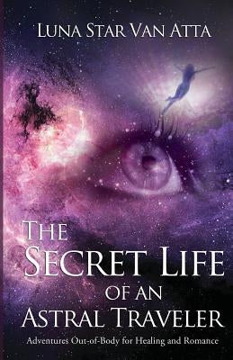 The Secret Life of an Astral Traveler: Adventures Out-of-Body for Healing and Romance by Van Atta, Luna Star