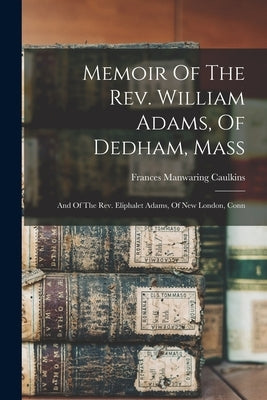 Memoir Of The Rev. William Adams, Of Dedham, Mass: And Of The Rev. Eliphalet Adams, Of New London, Conn by Caulkins, Frances Manwaring