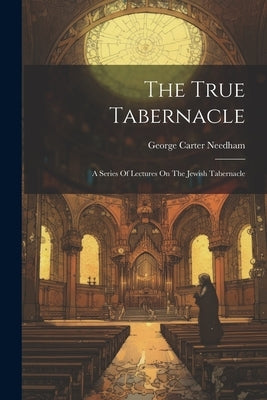 The True Tabernacle: A Series Of Lectures On The Jewish Tabernacle by Needham, George Carter