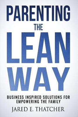 Parenting the Lean Way: Business Inspired Solutions for Empowering the Family by Thatcher, Jared E.
