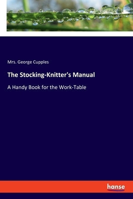 The Stocking-Knitter's Manual: A Handy Book for the Work-Table by Cupples, George