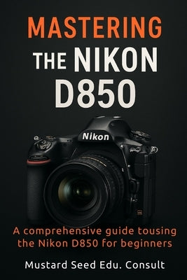 Mastering The Nikon D850: A Comprehensive Guide To Using The Nikon D850 For Beginners by Consult, Mustard Seed Edu