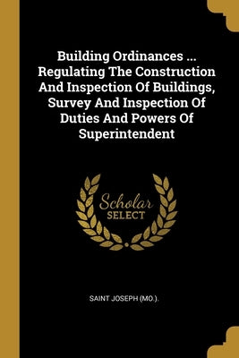 Building Ordinances ... Regulating The Construction And Inspection Of Buildings, Survey And Inspection Of Duties And Powers Of Superintendent by (Mo )., Saint Joseph