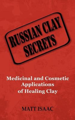 Russian Clay Secrets: Medicinal and Cosmetic Applications of Healing Clay by Isaac, Matt