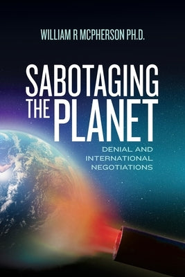Sabotaging the Planet: Denial and International Negotiations by McPherson Ph. D., William R.