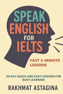 Speak English for IELTS: Fast 5-Minute Lessons: 30 Day Quick and Easy Lessons for Busy Learners by Astagina, Rakhmat