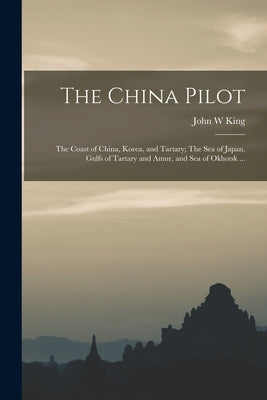 The China Pilot: The Coast of China, Korea, and Tartary; The Sea of Japan, Gulfs of Tartary and Amur, and Sea of Okhotsk ... by King, John W.