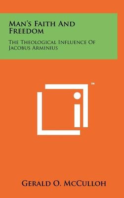 Man's Faith and Freedom: The Theological Influence of Jacobus Arminius by McCulloh, Gerald O.