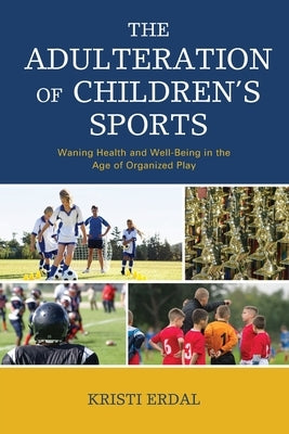 The Adulteration of Children's Sports: Waning Health and Well-Being in the Age of Organized Play by Erdal, Kristi