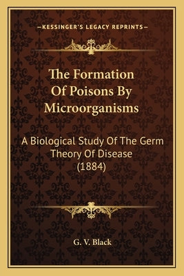 The Formation Of Poisons By Microorganisms: A Biological Study Of The Germ Theory Of Disease (1884) by Black, G. V.