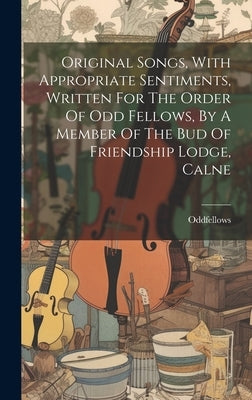 Original Songs, With Appropriate Sentiments, Written For The Order Of Odd Fellows, By A Member Of The Bud Of Friendship Lodge, Calne by Oddfellows