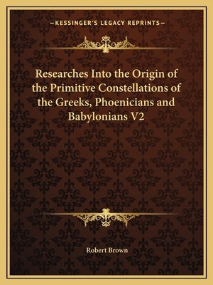 Researches Into the Origin of the Primitive Constellations of the Greeks, Phoenicians and Babylonians V2 by Brown, Robert