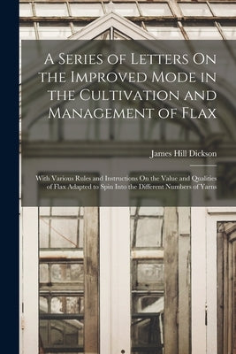 A Series of Letters On the Improved Mode in the Cultivation and Management of Flax: With Various Rules and Instructions On the Value and Qualities of by Dickson, James Hill