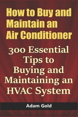How to Buy and Maintain an Air Conditioner: 300 Essential Tips to Buying and Maintaining an HVAC System by Gold, Adam