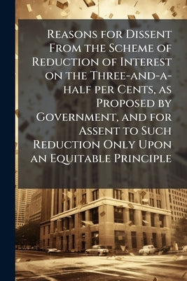 Reasons for Dissent From the Scheme of Reduction of Interest on the Three-and-a-half per Cents, as Proposed by Government, and for Assent to Such Redu by Anonymous
