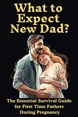 What to Expect New Dad?: The Essential Survival Guide For First Time Fathers During Pregnancy by Publications, Ron