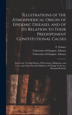 Illustrations of the Atmospherical Origin of Epidemic Diseases, and of Its Relation to Their Predisponent Constitutional Causes [electronic Resource]: by Forster, T. (Thomas) 1789-1860