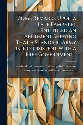 Some Remarks Upon a Late Pamphlet Entituled An Argument Shewing That a Standing Army is Inconsistent With a Free Government... by Trenchard, John 1662-1723 Argument She
