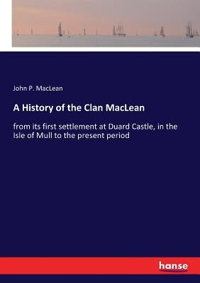 A History of the Clan MacLean: from its first settlement at Duard Castle, in the Isle of Mull to the present period by MacLean, John P.
