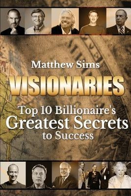 Visionaries: Top 10 Billionaire's Greatest Secrets to Success by Sims, Matthew