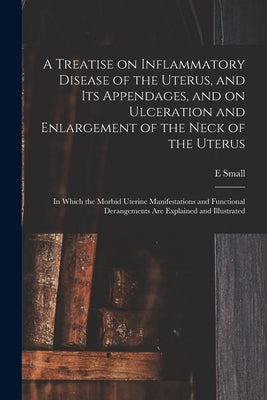 A Treatise on Inflammatory Disease of the Uterus, and Its Appendages, and on Ulceration and Enlargement of the Neck of the Uterus: in Which the Morbid by Small, E.