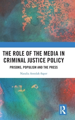 The Role of the Media in Criminal Justice Policy: Prisons, Populism and the Press by Antolak-Saper, Natalia