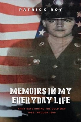 Memoirs in my Everyday Life: Army Days During The Cold War 1965 Through 1969 by Roy, Patrick James
