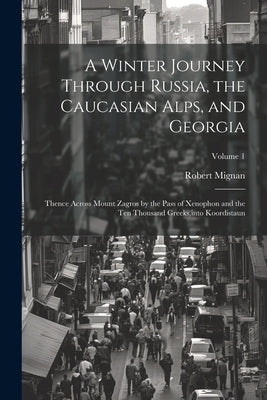 A Winter Journey Through Russia, the Caucasian Alps, and Georgia: Thence Across Mount Zagros by the Pass of Xenophon and the Ten Thousand Greeks, into by Mignan, Robert
