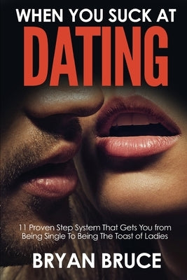 When You Suck At Dating: 11 Proven Step System That Gets You from Being Single To Being The Toast of Ladies by Bruce, Bryan