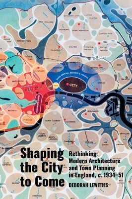 Shaping the City to Come: Rethinking Modern Architecture and Town Planning in England, C. 1934-51 by Lewittes, Deborah