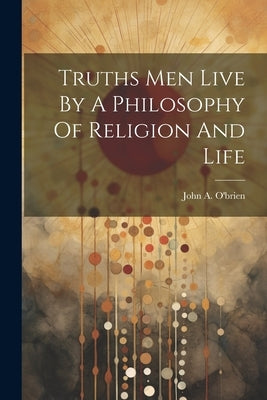 Truths Men Live By A Philosophy Of Religion And Life by John a O'Brien