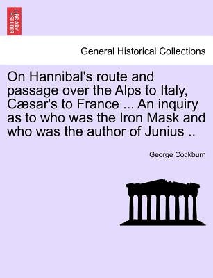 On Hannibal's Route and Passage Over the Alps to Italy, C Sar's to France ... an Inquiry as to Who Was the Iron Mask and Who Was the Author of Junius by Cockburn, George
