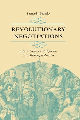 Revolutionary Negotiations: Indians, Empires, and Diplomats in the Founding of America by Sadosky, Leonard J.