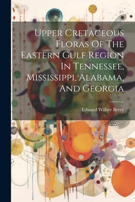 Upper Cretaceous Floras Of The Eastern Gulf Region In Tennessee, Mississippi, Alabama, And Georgia by Berry, Edward Wilber