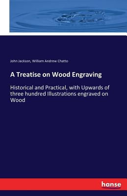 A Treatise on Wood Engraving: Historical and Practical, with Upwards of three hundred Illustrations engraved on Wood by Chatto, William Andrew